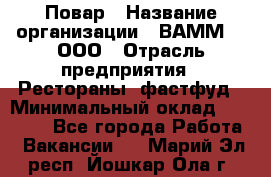 Повар › Название организации ­ ВАММ  , ООО › Отрасль предприятия ­ Рестораны, фастфуд › Минимальный оклад ­ 24 000 - Все города Работа » Вакансии   . Марий Эл респ.,Йошкар-Ола г.